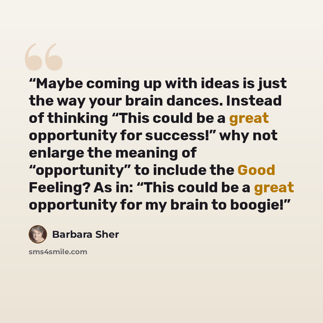“Maybe coming up with ideas is just the way your brain dances. Instead of thinking “This could be a great opportunity for success!” why not enlarge the meaning of “opportunity” to include the Good Feeling? As in: “This could be a great opportunity for my brain to boogie!” quote by Barbara Sher