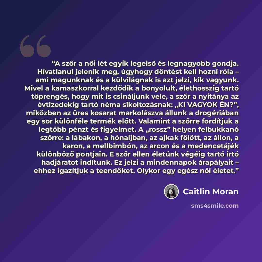 “A szőr a női lét egyik legelső és legnagyobb gondja. Hívatlanul jelenik meg, úgyhogy döntést kell hozni róla – ami magunknak és a külvilágnak is azt jelzi, kik vagyunk. Mivel a kamaszkorral kezdődik a bonyolult, élethosszig tartó töprengés, hogy mit is csináljunk vele, a szőr a nyitánya az…” quote by Caitlin Moran