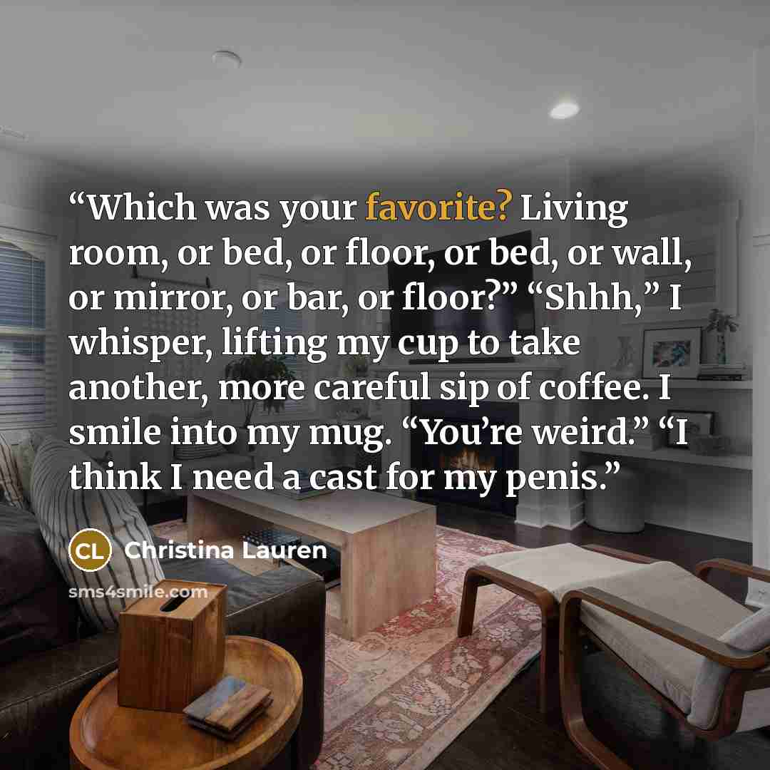 “Which was your favorite? Living room, or bed, or floor, or bed, or wall, or mirror, or bar, or floor?” “Shhh,” I whisper, lifting my cup to take another, more careful sip of coffee. I smile into my mug. “You’re weird.” “I think I need a cast for my penis.” quote by Christina Lauren