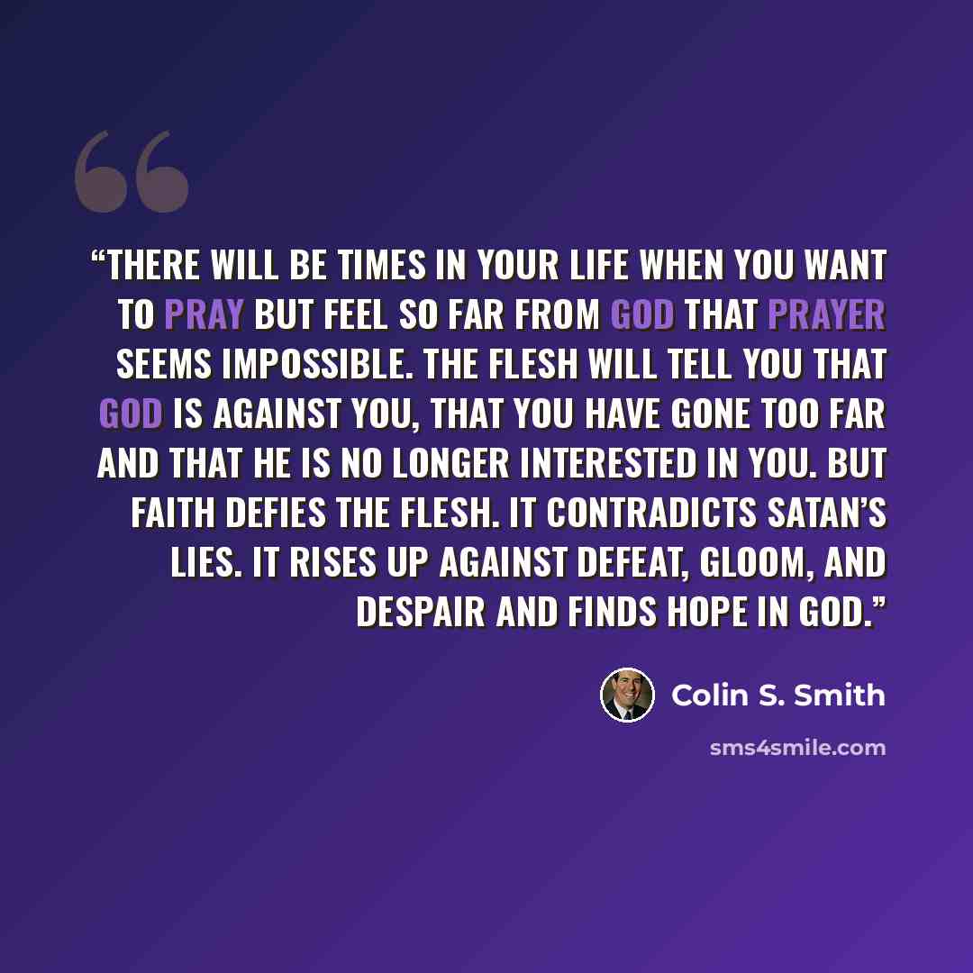 “There will be times in your life when you want to pray but feel so far from God that prayer seems impossible. The flesh will tell you that God is against you, that you have gone too far and that He is no longer interested in you. But faith defies the flesh. It contradicts Satan’s lies. It rises up…” quote by Colin S. Smith