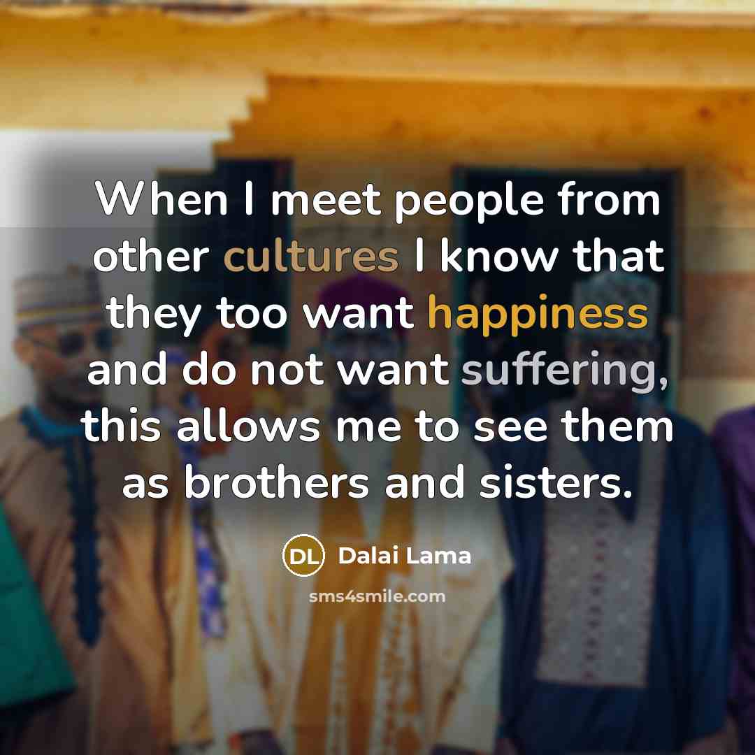 “When I meet people from other cultures I know that they too want happiness and do not want suffering, this allows me to see them as brothers and sisters.” quote by Dalai Lama