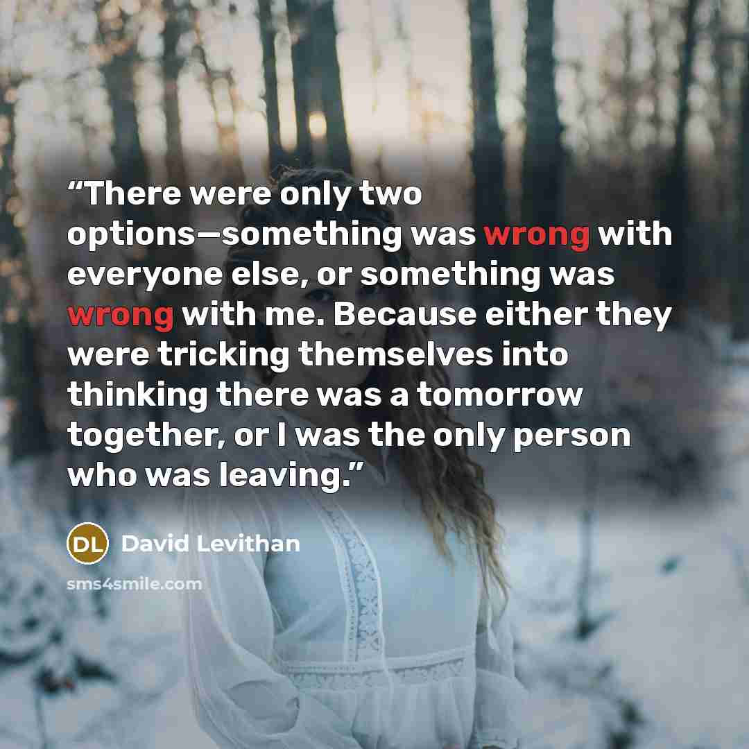“There were only two options—something was wrong with everyone else, or something was wrong with me. Because either they were tricking themselves into thinking there was a tomorrow together, or I was the only person who was leaving.” quote by David Levithan