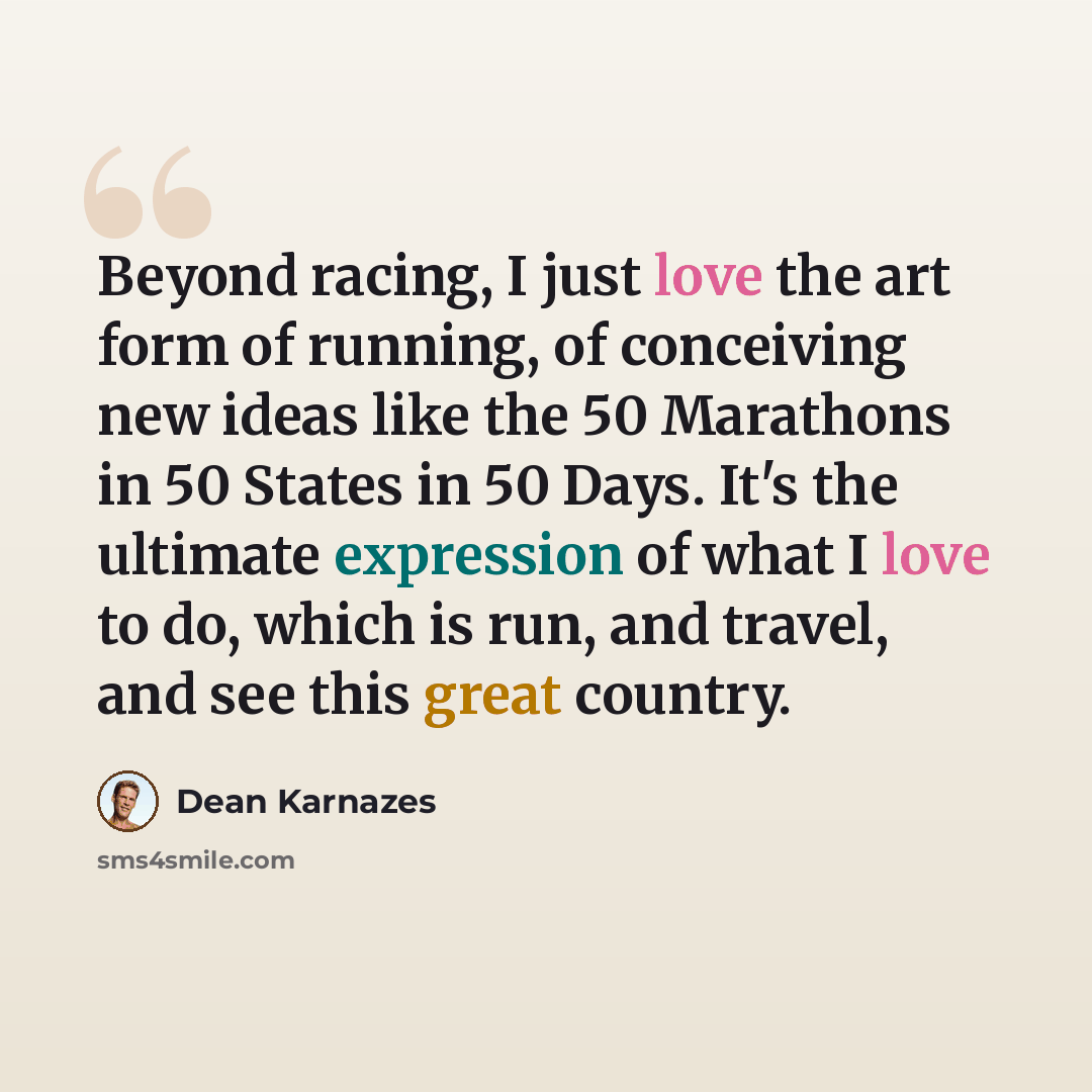 “Beyond racing, I just love the art form of running, of conceiving new ideas like the 50 Marathons in 50 States in 50 Days. It's the ultimate expression of what I love to do, which is run, and travel, and see this great country.” quote by Dean Karnazes