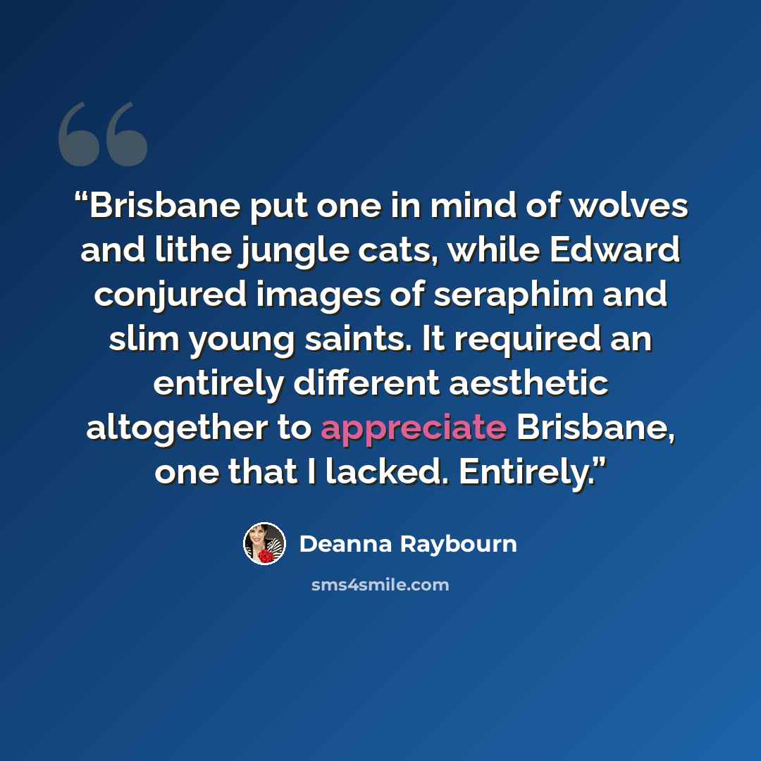 “Brisbane put one in mind of wolves and lithe jungle cats, while Edward conjured images of seraphim and slim young saints. It required an entirely different aesthetic altogether to appreciate Brisbane, one that I lacked. Entirely.” quote by Deanna Raybourn