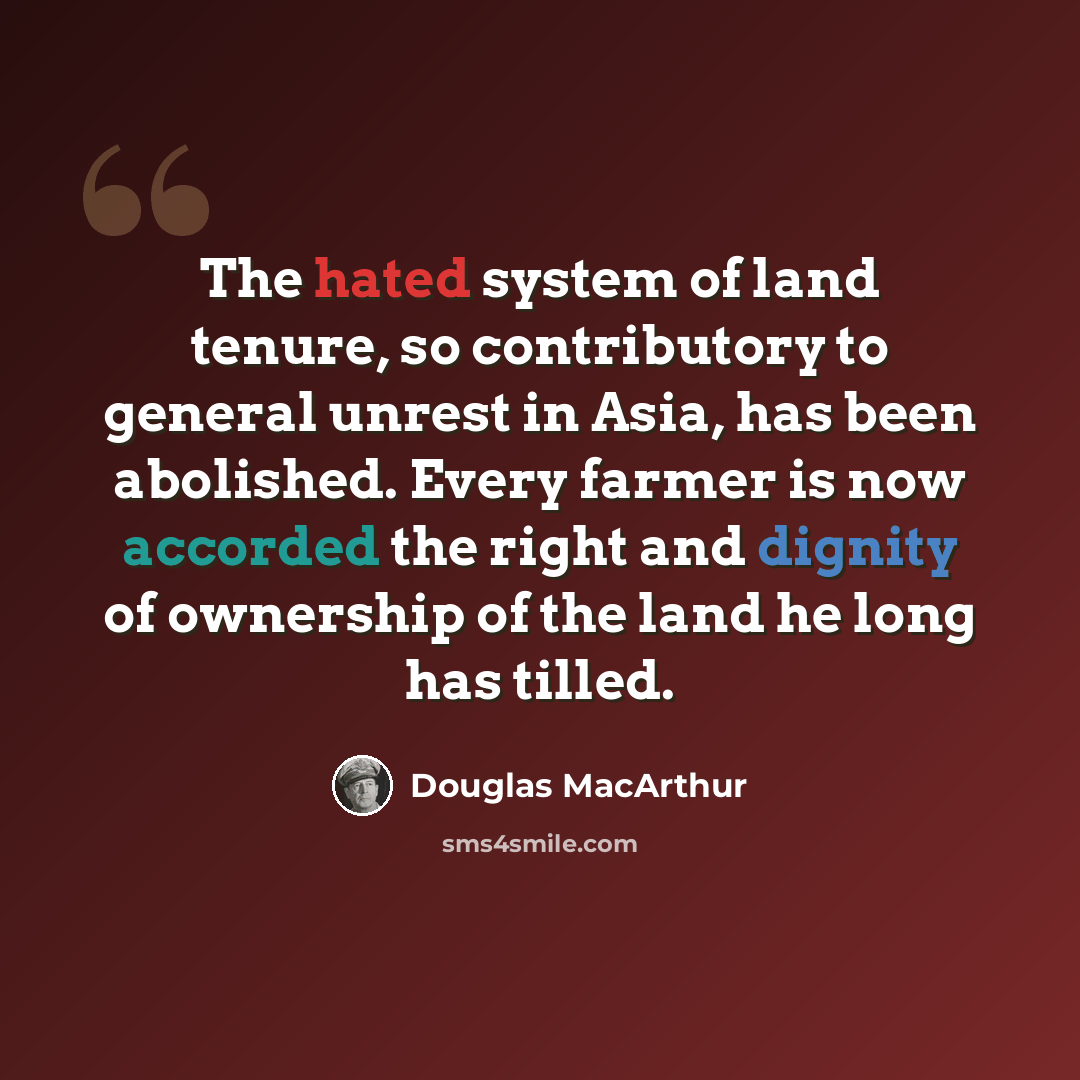 “The hated system of land tenure, so contributory to general unrest in Asia, has been abolished. Every farmer is now accorded the right and dignity of ownership of the land he long has tilled.” quote by Douglas MacArthur