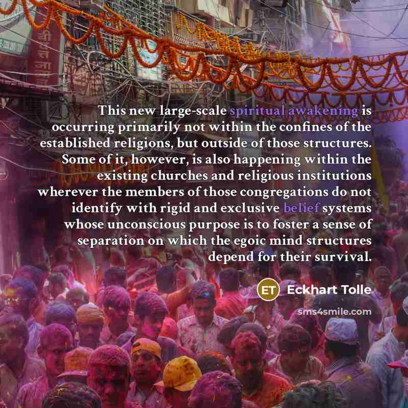 “This new large-scale spiritual awakening is occurring primarily not within the confines of the established religions, but outside of those structures. Some of it, however, is also happening within the existing churches and religious institutions wherever the members of those congregations do not…” quote by Eckhart Tolle