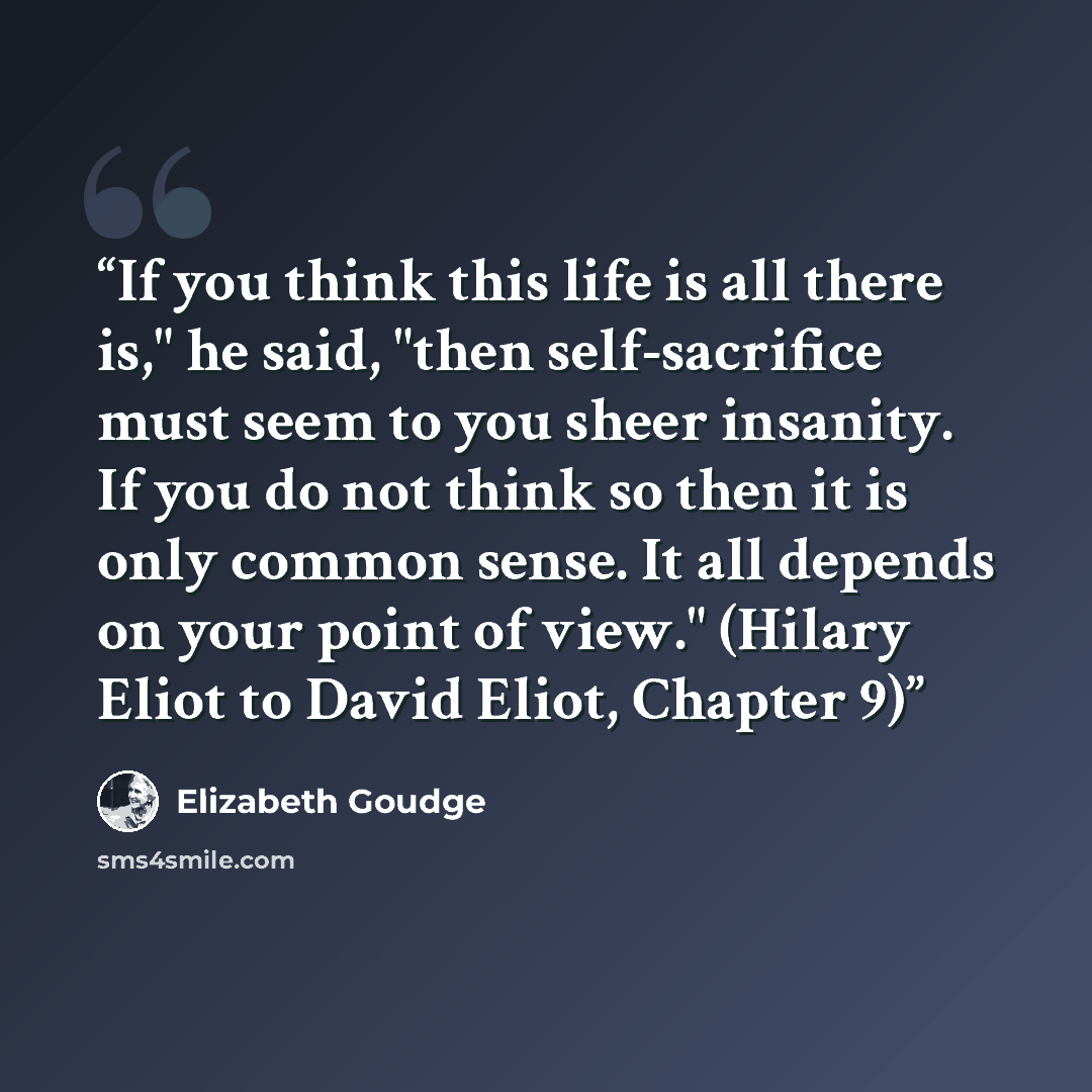 “If you think this life is all there is," he said, "then self-sacrifice must seem to you sheer insanity. If you do not think so then it is only common sense. It all depends on your point of view." (Hilary Eliot to David Eliot, Chapter 9)” quote by Elizabeth Goudge