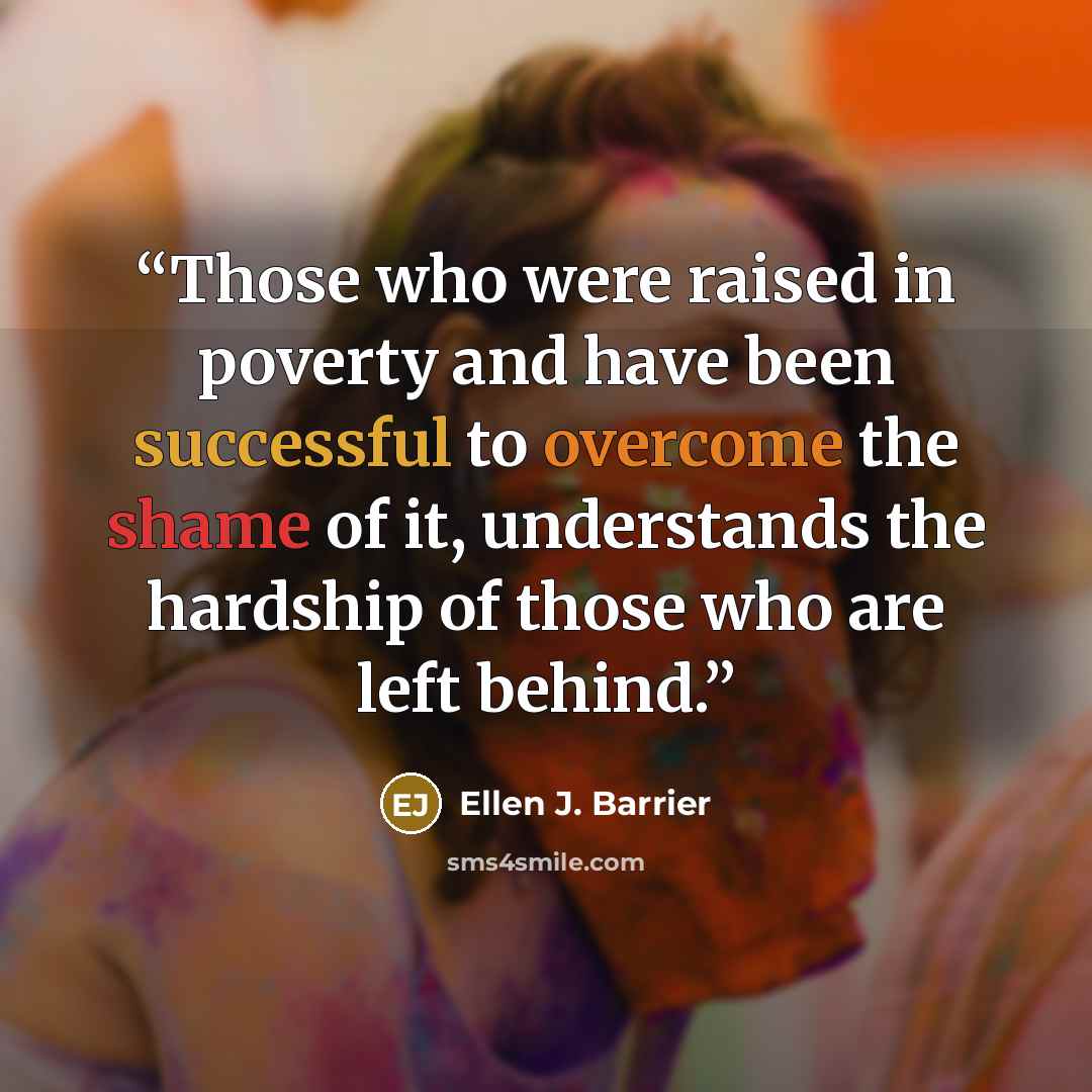 “Those who were raised in poverty and have been successful to overcome the shame of it, understands the hardship of those who are left behind.” quote by Ellen J. Barrier
