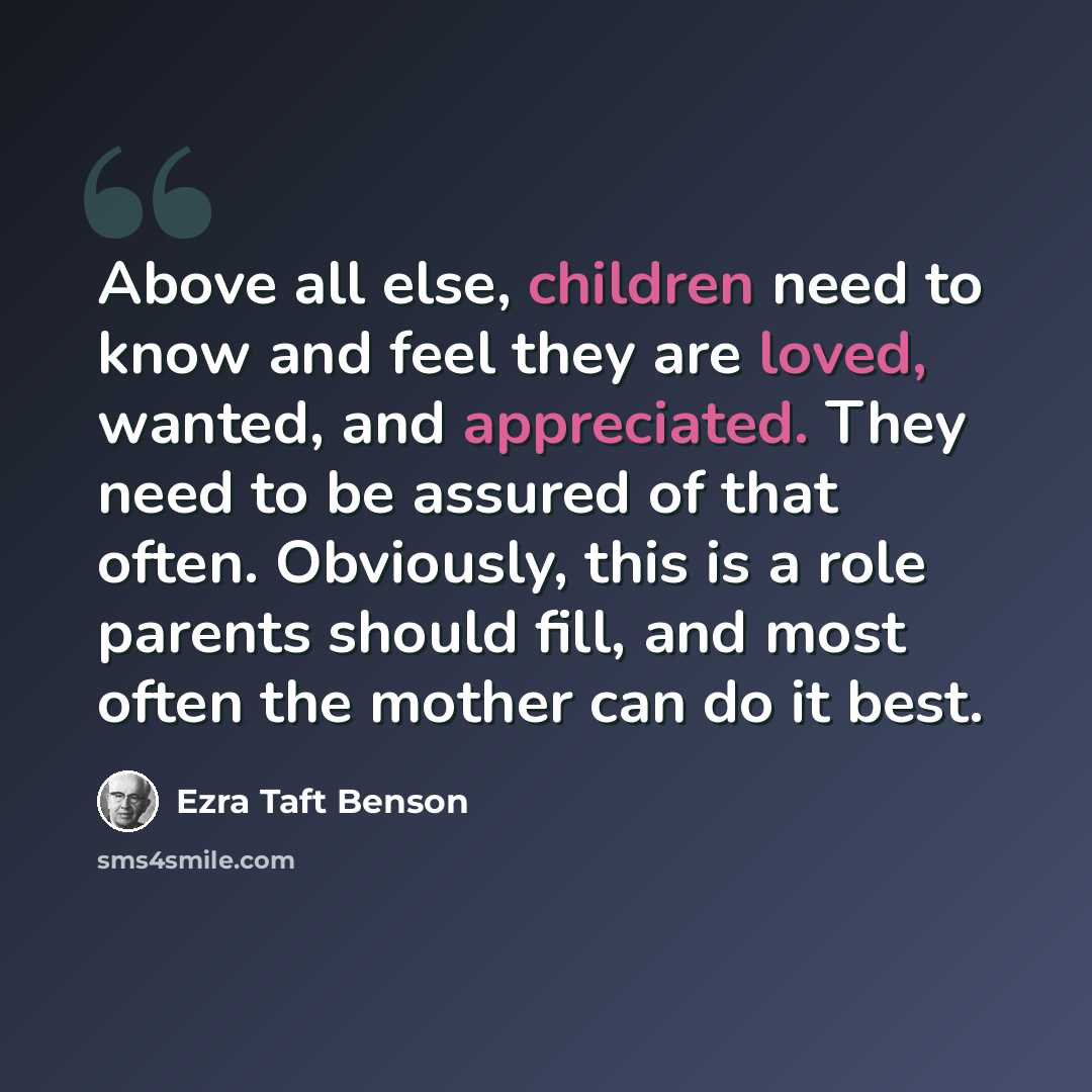 “Above all else, children need to know and feel they are loved, wanted, and appreciated. They need to be assured of that often. Obviously, this is a role parents should fill, and most often the mother can do it best.” quote by Ezra Taft Benson