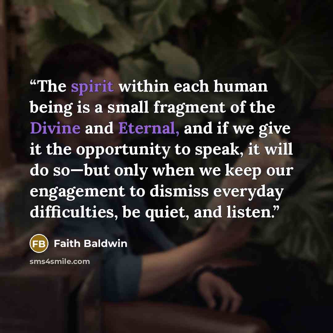 “The spirit within each human being is a small fragment of the Divine and Eternal, and if we give it the opportunity to speak, it will do so—but only when we keep our engagement to dismiss everyday difficulties, be quiet, and listen.” quote by Faith Baldwin