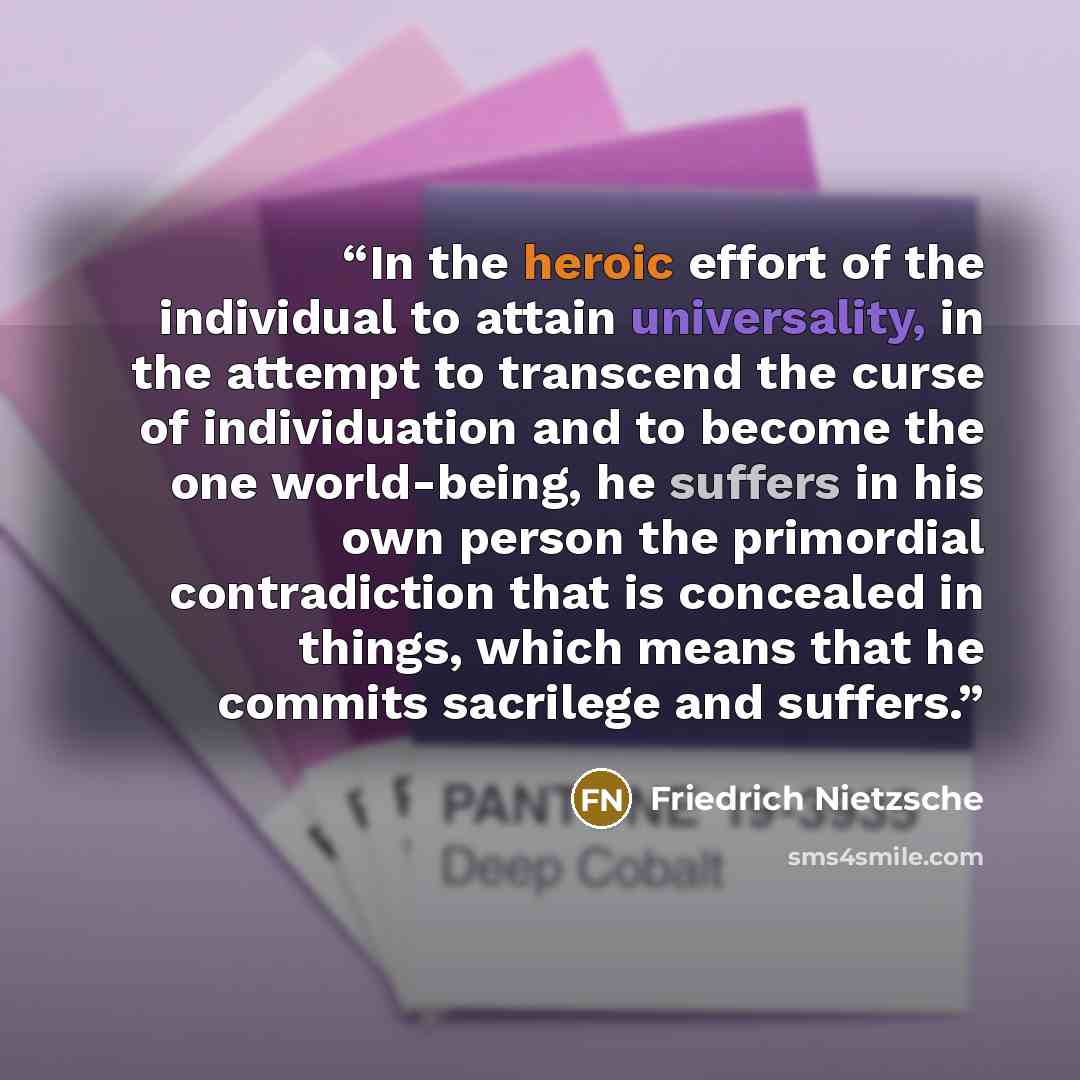 “In the heroic effort of the individual to attain universality, in the attempt to transcend the curse of individuation and to become the one world-being, he suffers in his own person the primordial contradiction that is concealed in things, which means that he commits sacrilege and suffers.” quote by Friedrich Nietzsche