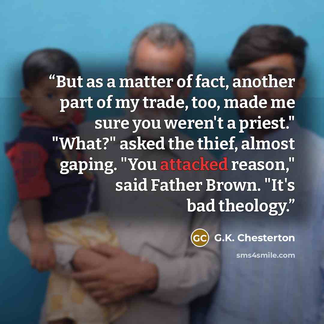 “But as a matter of fact, another part of my trade, too, made me sure you weren't a priest." "What?" asked the thief, almost gaping. "You attacked reason," said Father Brown. "It's bad theology.” quote by G.K. Chesterton
