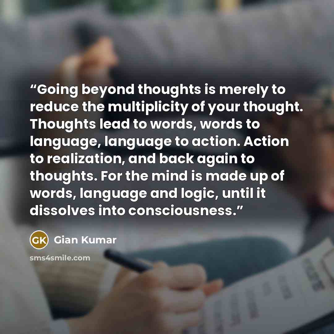 “Going beyond thoughts is merely to reduce the multiplicity of your thought. Thoughts lead to words, words to language, language to action. Action to realization, and back again to thoughts. For the mind is made up of words, language and logic, until it dissolves into consciousness.” quote by Gian Kumar