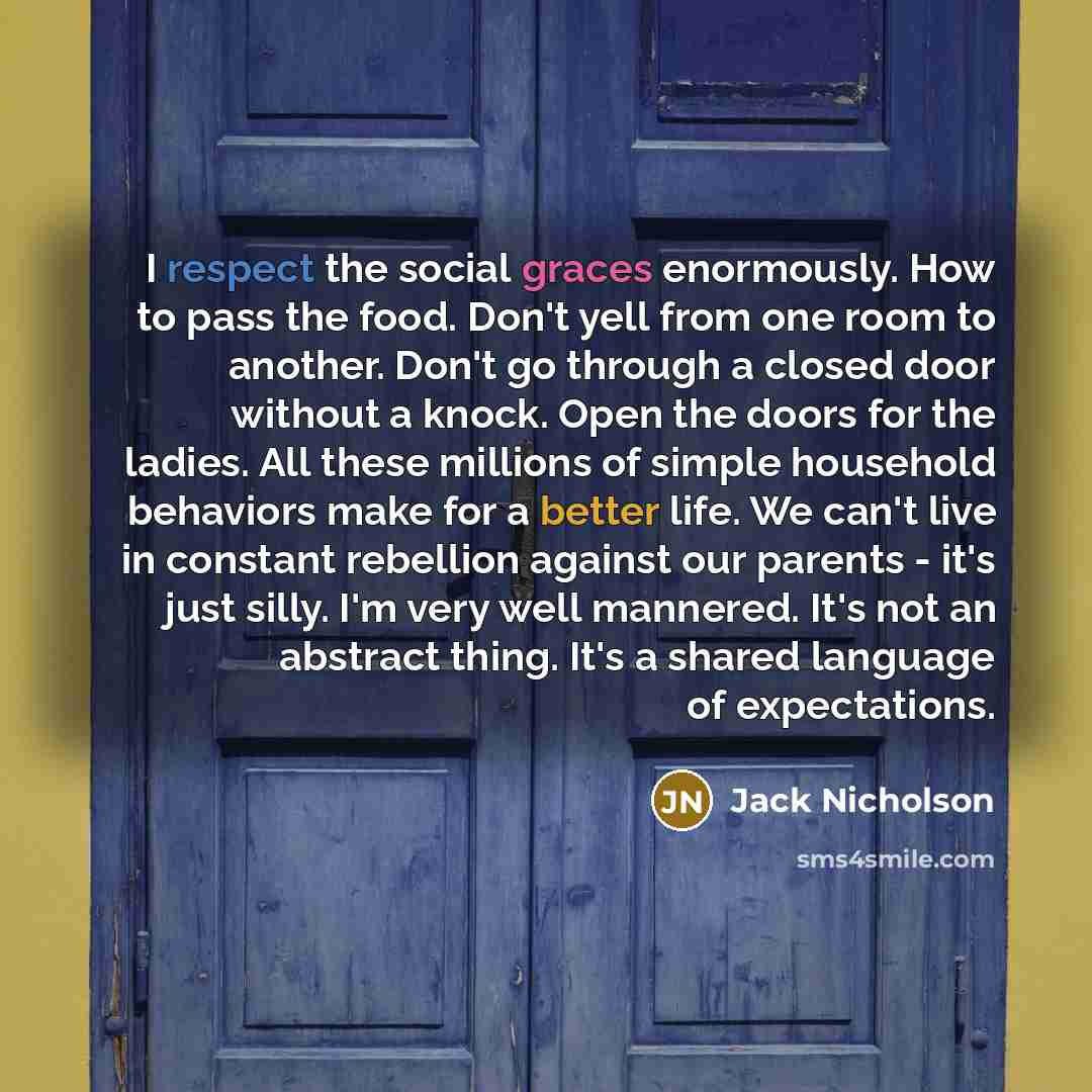 “I respect the social graces enormously. How to pass the food. Don't yell from one room to another. Don't go through a closed door without a knock. Open the doors for the ladies. All these millions of simple household behaviors make for a better life. We can't live in constant rebellion against our…” quote by Jack Nicholson