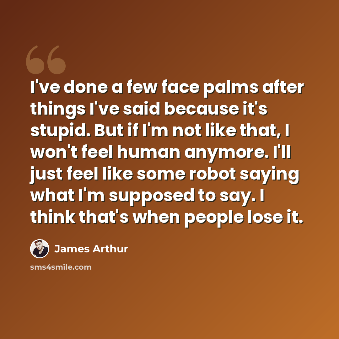 “I've done a few face palms after things I've said because it's stupid. But if I'm not like that, I won't feel human anymore. I'll just feel like some robot saying what I'm supposed to say. I think that's when people lose it.” quote by James Arthur