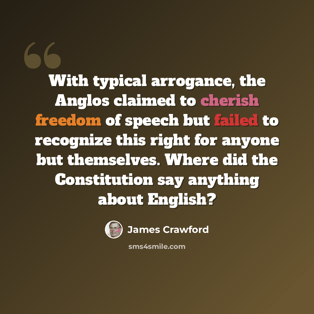 “With typical arrogance, the Anglos claimed to cherish freedom of speech but failed to recognize this right for anyone but themselves. Where did the Constitution say anything about English?” quote by James Crawford