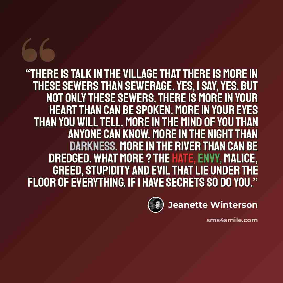 “There is talk in the village that there is more in these sewers than sewerage. Yes, I say, Yes. But not only these sewers. There is more in your heart than can be spoken. More in your eyes than you will tell. More in the mind of you than anyone can know. More in the night than darkness. More in…” quote by Jeanette Winterson