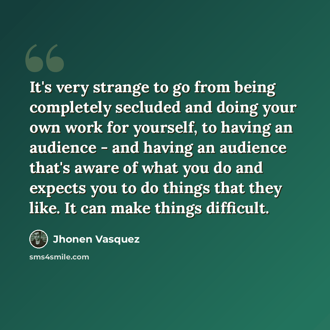 “It's very strange to go from being completely secluded and doing your own work for yourself, to having an audience - and having an audience that's aware of what you do and expects you to do things that they like. It can make things difficult.” quote by Jhonen Vasquez