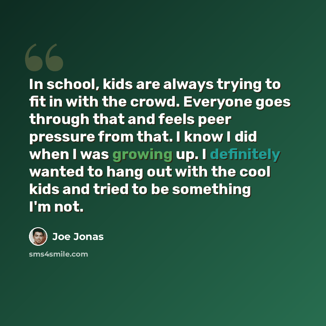“In school, kids are always trying to fit in with the crowd. Everyone goes through that and feels peer pressure from that. I know I did when I was growing up. I definitely wanted to hang out with the cool kids and tried to be something I'm not.” quote by Joe Jonas