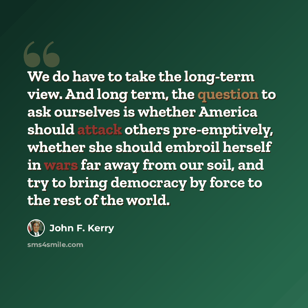 “We do have to take the long-term view. And long term, the question to ask ourselves is whether America should attack others pre-emptively, whether she should embroil herself in wars far away from our soil, and try to bring democracy by force to the rest of the world.” quote by John F. Kerry