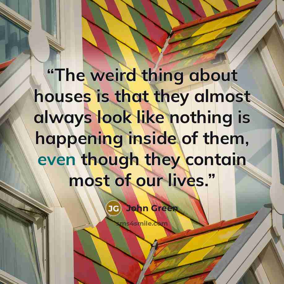 “The weird thing about houses is that they almost always look like nothing is happening inside of them, even though they contain most of our lives.” quote by John Green