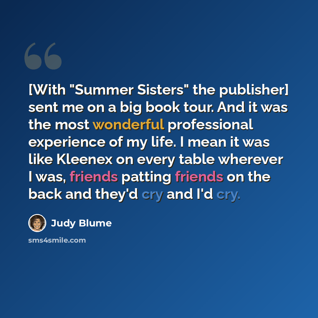 “[With "Summer Sisters" the publisher] sent me on a big book tour. And it was the most wonderful professional experience of my life. I mean it was like Kleenex on every table wherever I was, friends patting friends on the back and they'd cry and I'd cry.” quote by Judy Blume