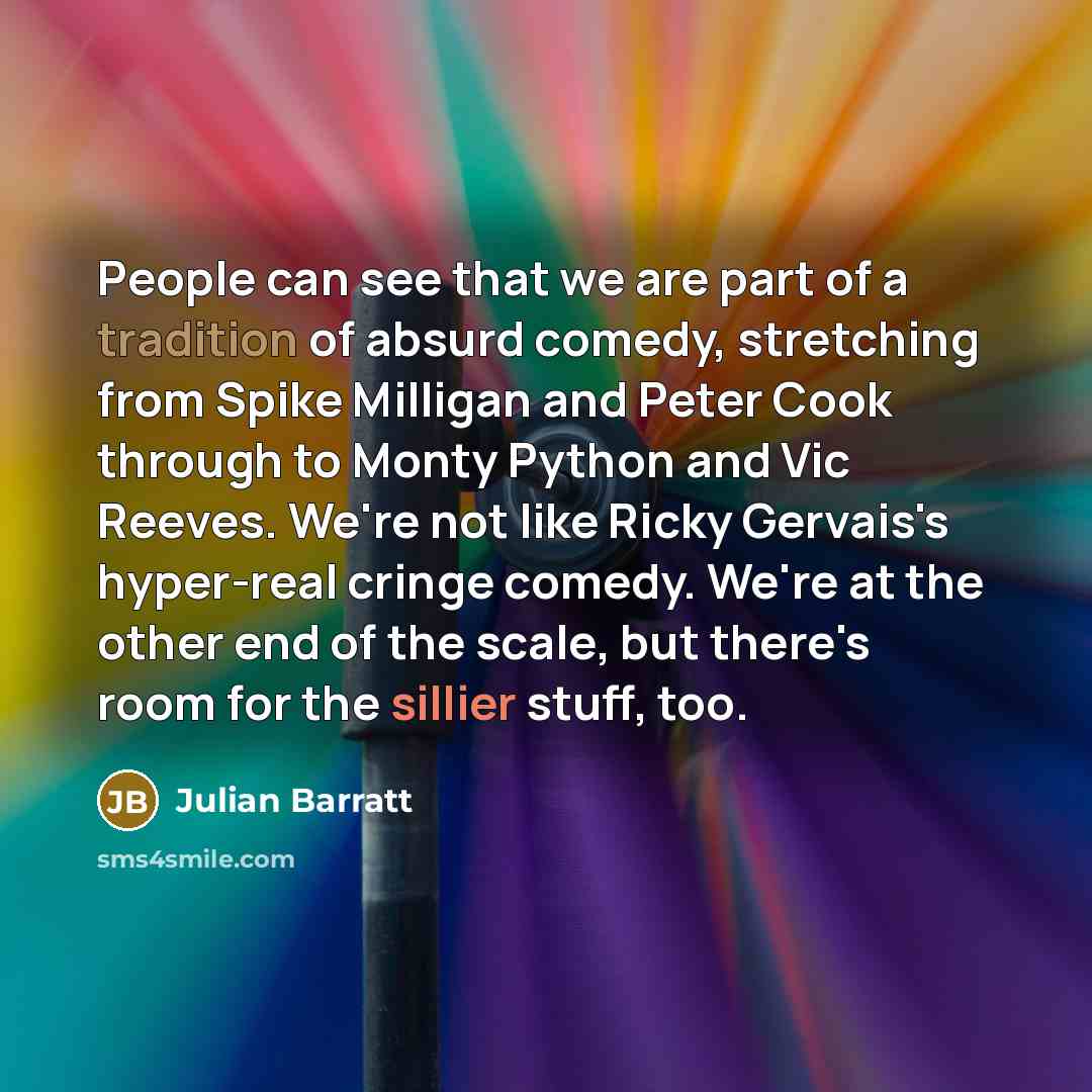 “People can see that we are part of a tradition of absurd comedy, stretching from Spike Milligan and Peter Cook through to Monty Python and Vic Reeves. We're not like Ricky Gervais's hyper-real cringe comedy. We're at the other end of the scale, but there's room for the sillier stuff, too.” quote by Julian Barratt