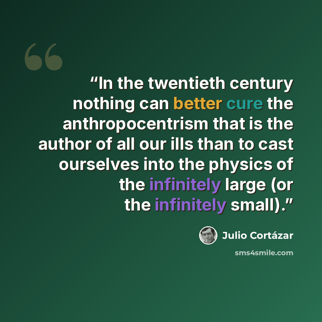 “In the twentieth century nothing can better cure the anthropocentrism that is the author of all our ills than to cast ourselves into the physics of the infinitely large (or the infinitely small).” quote by Julio Cortázar