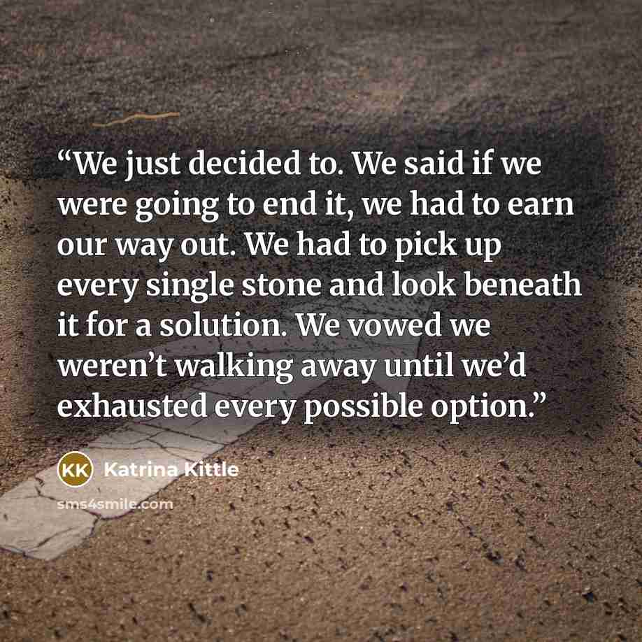“We just decided to. We said if we were going to end it, we had to earn our way out. We had to pick up every single stone and look beneath it for a solution. We vowed we weren’t walking away until we’d exhausted every possible option.” quote by Katrina Kittle