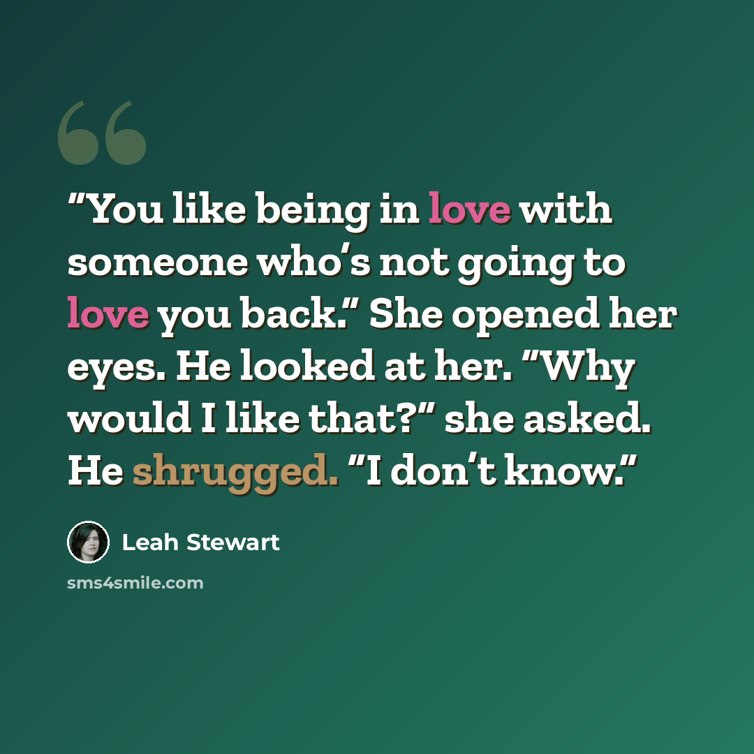 “You like being in love with someone who’s not going to love you back.” She opened her eyes. He looked at her. “Why would I like that?” she asked. He shrugged. “I don’t know.” quote by Leah Stewart