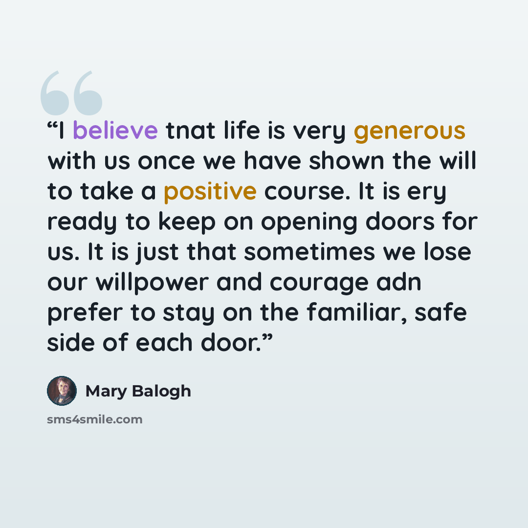 “I believe tnat life is very generous with us once we have shown the will to take a positive course. It is ery ready to keep on opening doors for us. It is just that sometimes we lose our willpower and courage adn prefer to stay on the familiar, safe side of each door.” quote by Mary Balogh