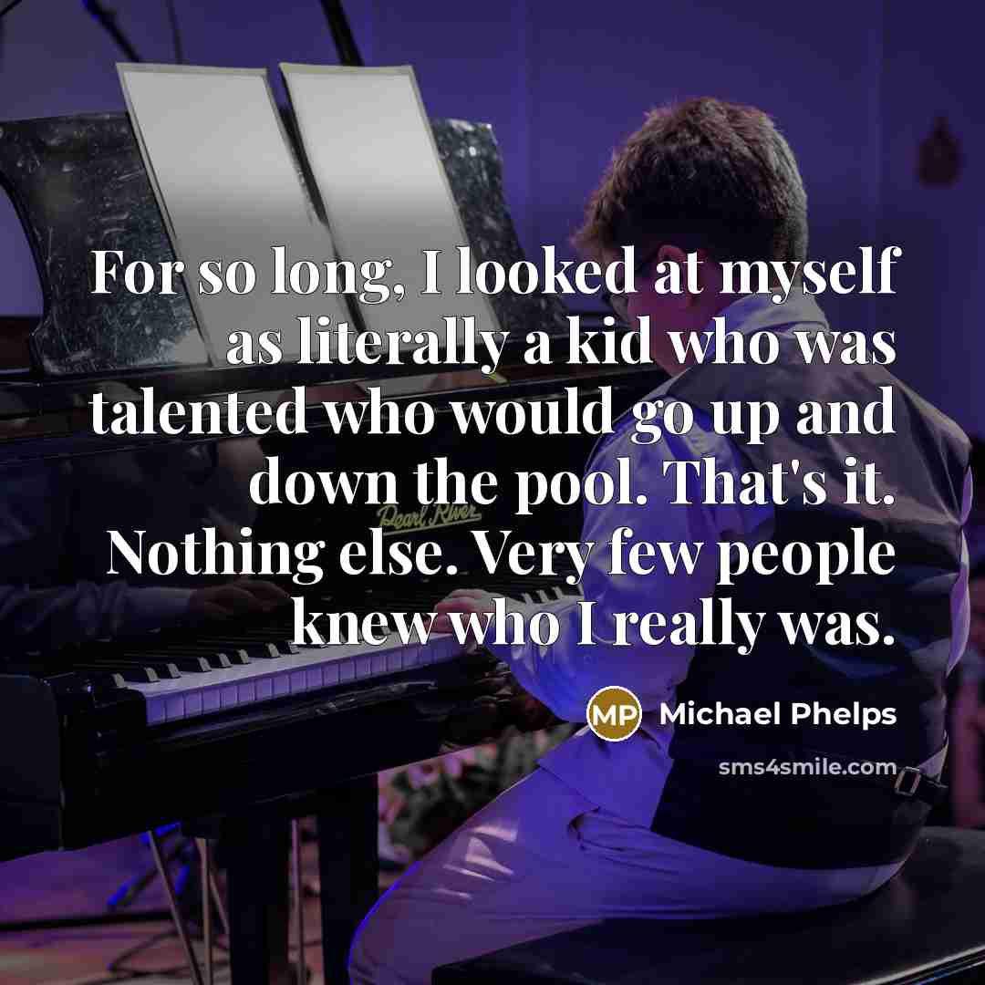 “For so long, I looked at myself as literally a kid who was talented who would go up and down the pool. That's it. Nothing else. Very few people knew who I really was.” quote by Michael Phelps