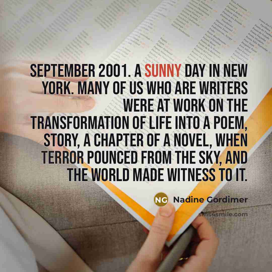 “September 2001. A sunny day in New York. Many of us who are writers were at work on the transformation of life into a poem, story, a chapter of a novel, when terror pounced from the sky, and the world made witness to it.” quote by Nadine Gordimer