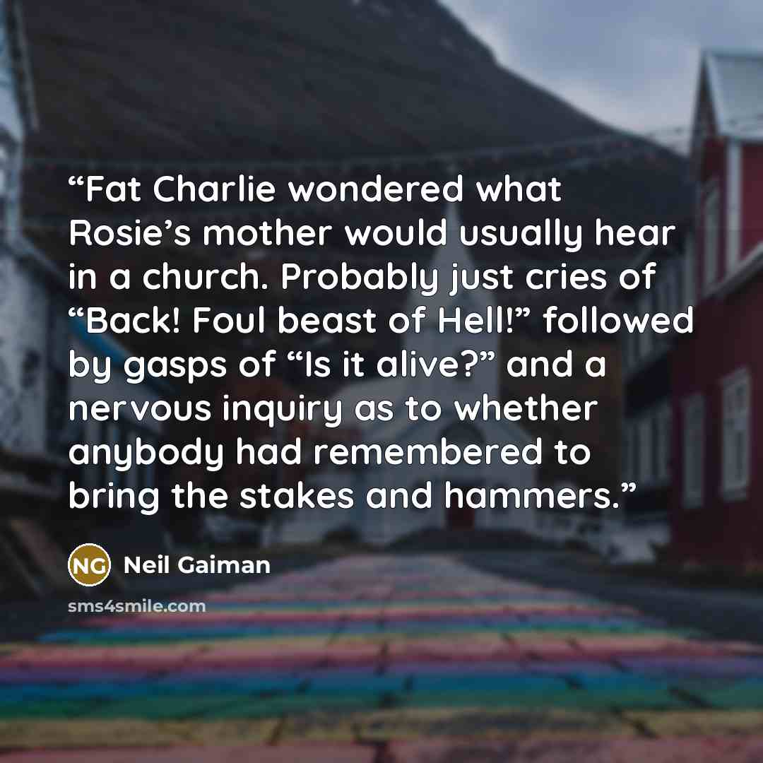 “Fat Charlie wondered what Rosie’s mother would usually hear in a church. Probably just cries of “Back! Foul beast of Hell!” followed by gasps of “Is it alive?” and a nervous inquiry as to whether anybody had remembered to bring the stakes and hammers.” quote by Neil Gaiman