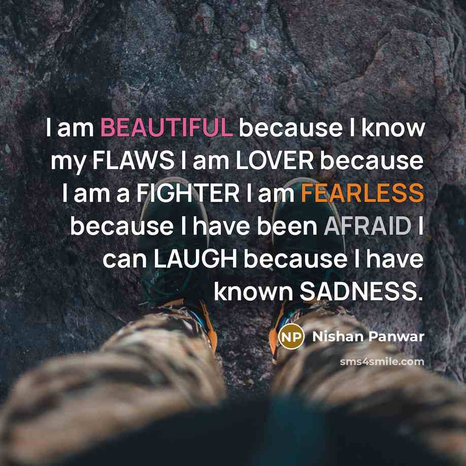 “I am BEAUTIFUL because I know my FLAWS I am LOVER because I am a FIGHTER I am FEARLESS because I have been AFRAID I can LAUGH because I have known SADNESS.” quote by Nishan Panwar