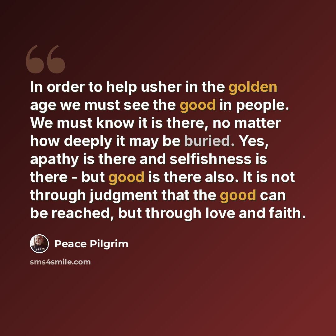 “In order to help usher in the golden age we must see the good in people. We must know it is there, no matter how deeply it may be buried. Yes, apathy is there and selfishness is there - but good is there also. It is not through judgment that the good can be reached, but through love and faith.” quote by Peace Pilgrim