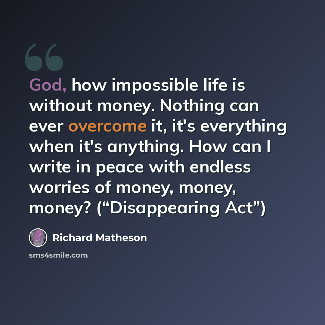 “God, how impossible life is without money. Nothing can ever overcome it, it's everything when it's anything. How can I write in peace with endless worries of money, money, money? (“Disappearing Act”)” quote by Richard Matheson