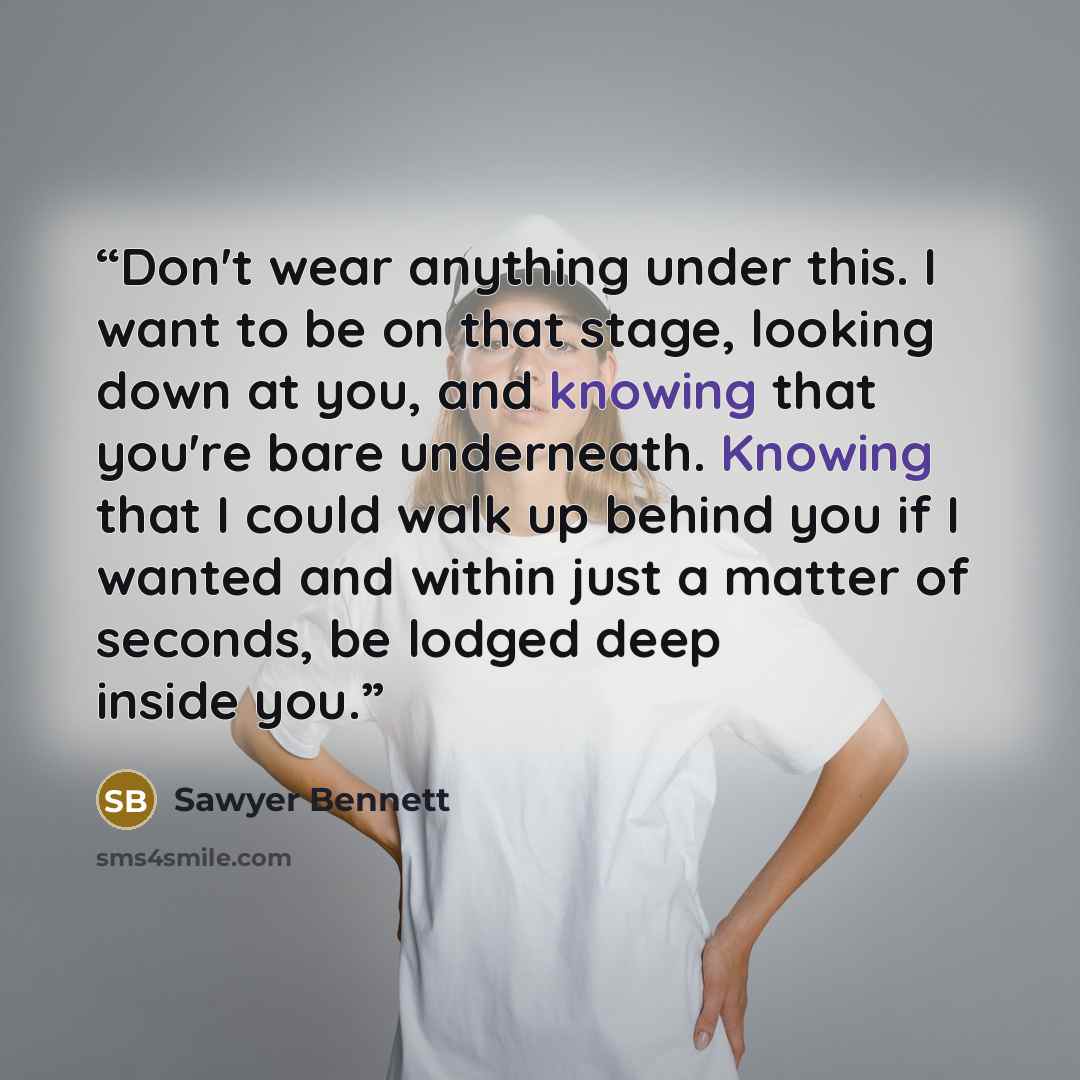 “Don't wear anything under this. I want to be on that stage, looking down at you, and knowing that you're bare underneath. Knowing that I could walk up behind you if I wanted and within just a matter of seconds, be lodged deep inside you.” quote by Sawyer Bennett