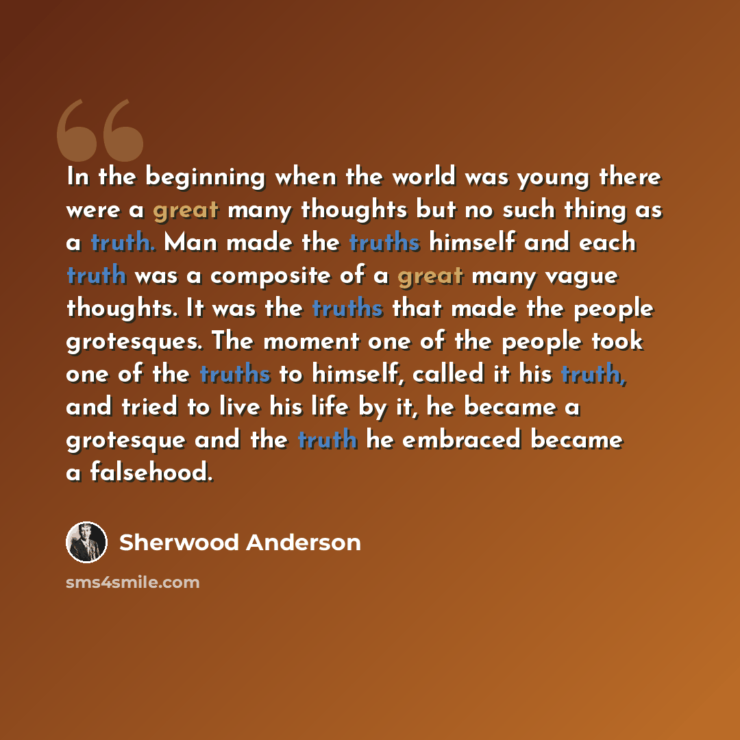 “In the beginning when the world was young there were a great many thoughts but no such thing as a truth. Man made the truths himself and each truth was a composite of a great many vague thoughts. It was the truths that made the people grotesques. The moment one of the people took one of the truths…” quote by Sherwood Anderson