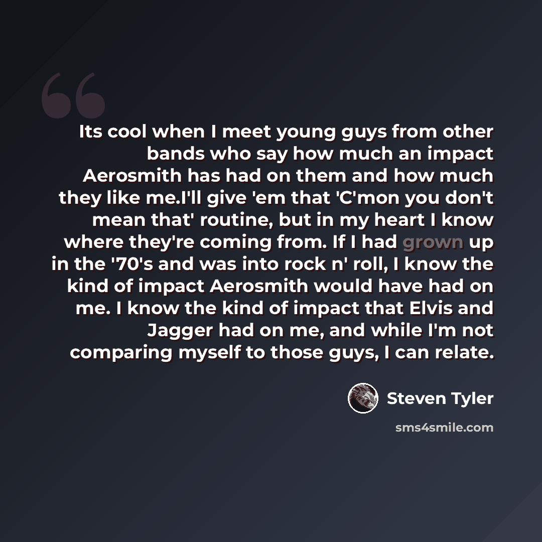 “Its cool when I meet young guys from other bands who say how much an impact Aerosmith has had on them and how much they like me.I'll give 'em that 'C'mon you don't mean that' routine, but in my heart I know where they're coming from. If I had grown up in the '70's and was into rock n' roll, I know…” quote by Steven Tyler