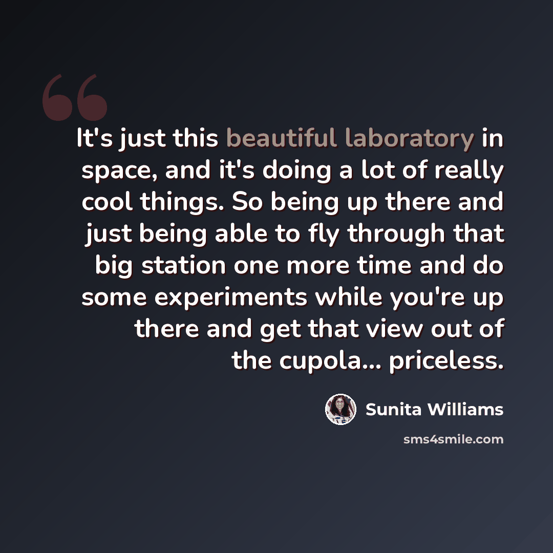 “It's just this beautiful laboratory in space, and it's doing a lot of really cool things. So being up there and just being able to fly through that big station one more time and do some experiments while you're up there and get that view out of the cupola... priceless.” quote by Sunita Williams