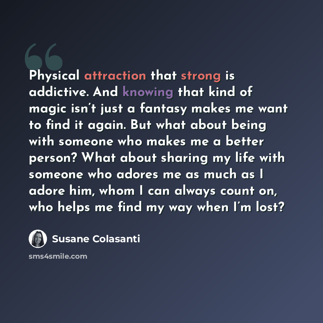 “Physical attraction that strong is addictive. And knowing that kind of magic isn’t just a fantasy makes me want to find it again. But what about being with someone who makes me a better person? What about sharing my life with someone who adores me as much as I adore him, whom I can always count…” quote by Susane Colasanti
