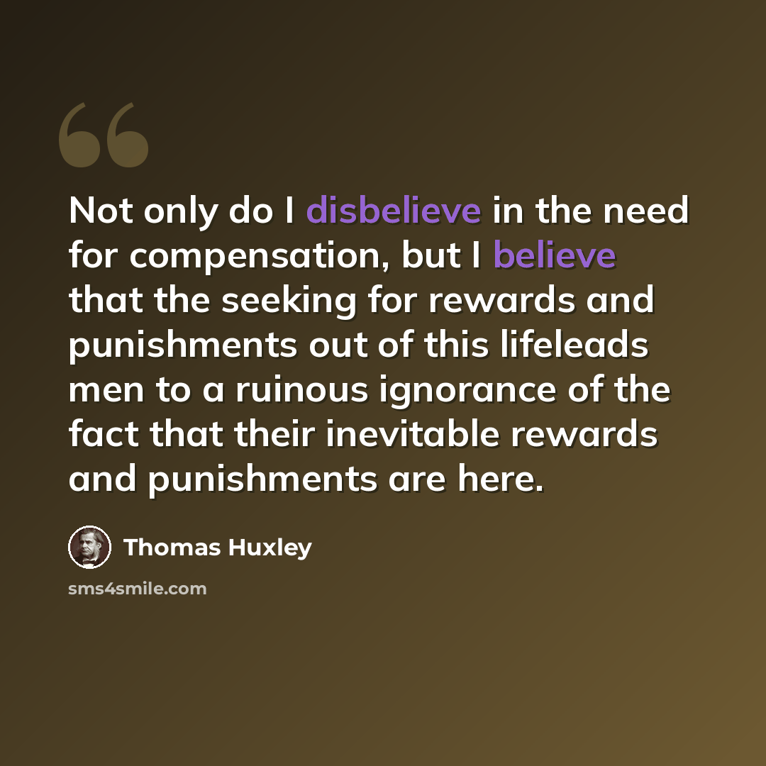 “Not only do I disbelieve in the need for compensation, but I believe that the seeking for rewards and punishments out of this lifeleads men to a ruinous ignorance of the fact that their inevitable rewards and punishments are here.” quote by Thomas Huxley