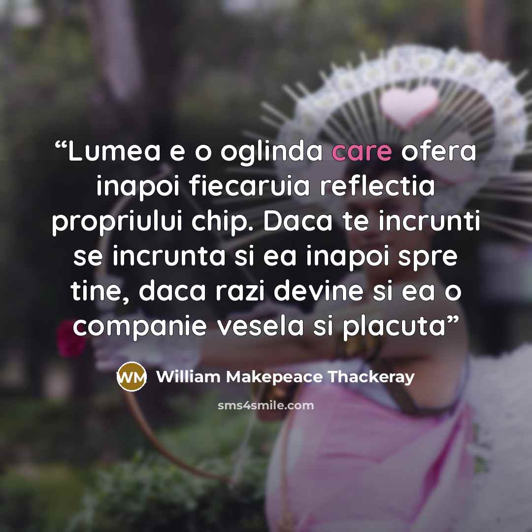“Lumea e o oglinda care ofera inapoi fiecaruia reflectia propriului chip. Daca te incrunti se incrunta si ea inapoi spre tine, daca razi devine si ea o companie vesela si placuta” quote by William Makepeace Thackeray