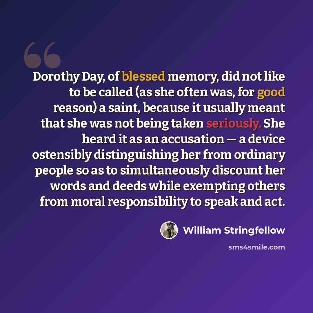 “Dorothy Day, of blessed memory, did not like to be called (as she often was, for good reason) a saint, because it usually meant that she was not being taken seriously. She heard it as an accusation — a device ostensibly distinguishing her from ordinary people so as to simultaneously discount her…” quote by William Stringfellow