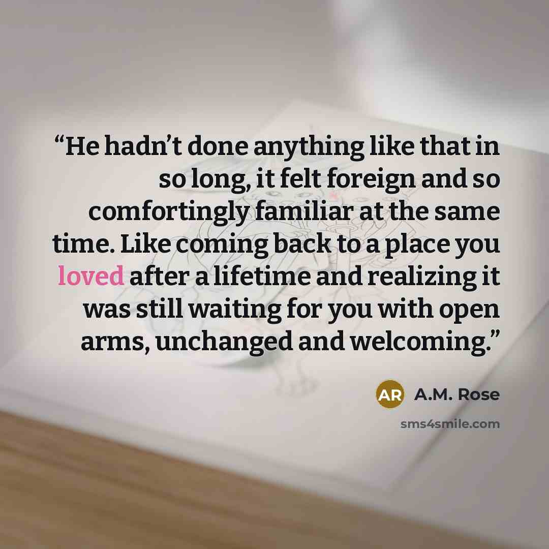 “He hadn’t done anything like that in so long, it felt foreign and so comfortingly familiar at the same time. Like coming back to a place you loved after a lifetime and realizing it was still waiting for you with open arms, unchanged and welcoming.” quote by A.M. Rose