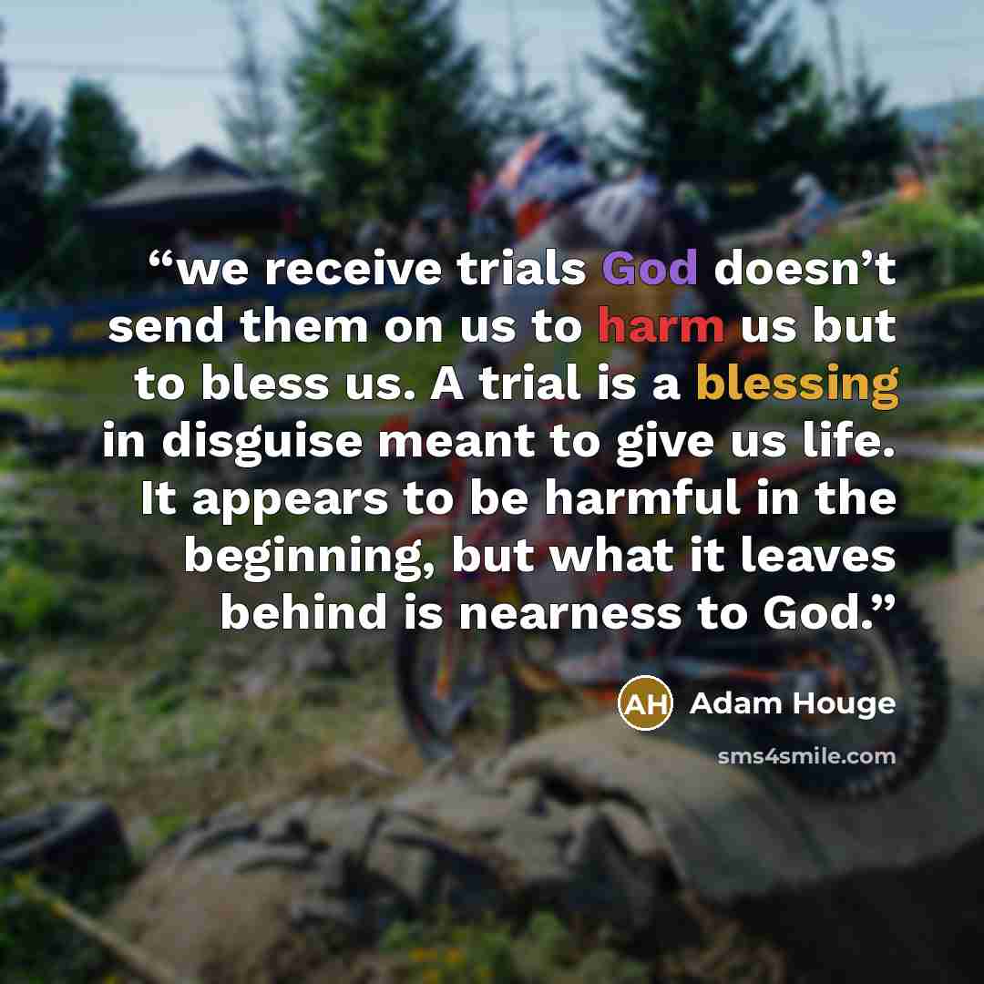 “we receive trials God doesn’t send them on us to harm us but to bless us. A trial is a blessing in disguise meant to give us life. It appears to be harmful in the beginning, but what it leaves behind is nearness to God.” quote by Adam Houge