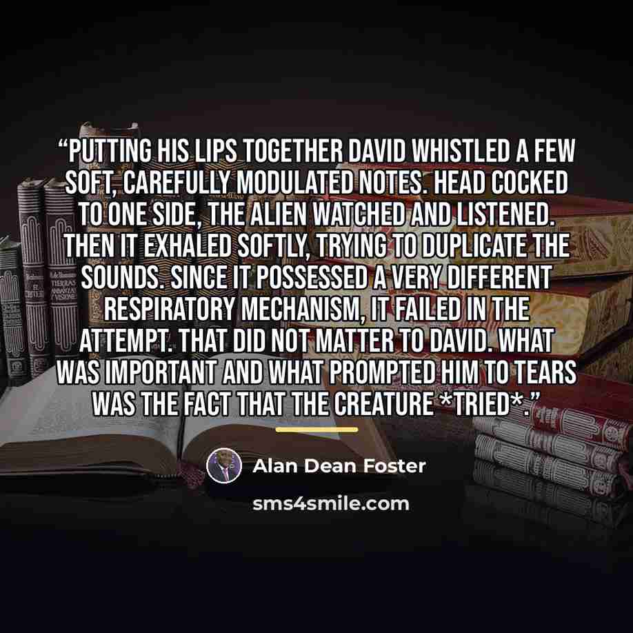 “Putting his lips together David whistled a few soft, carefully modulated notes. Head cocked to one side, the alien watched and listened. Then it exhaled softly, trying to duplicate the sounds. Since it possessed a very different respiratory mechanism, it failed in the attempt. That did not matter…” quote by Alan Dean Foster