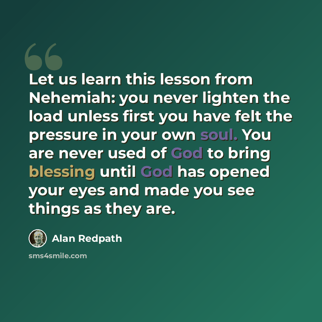 “Let us learn this lesson from Nehemiah: you never lighten the load unless first you have felt the pressure in your own soul. You are never used of God to bring blessing until God has opened your eyes and made you see things as they are.” quote by Alan Redpath