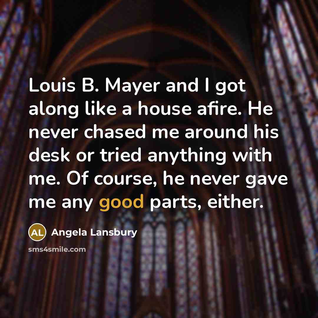 “Louis B. Mayer and I got along like a house afire. He never chased me around his desk or tried anything with me. Of course, he never gave me any good parts, either.” quote by Angela Lansbury
